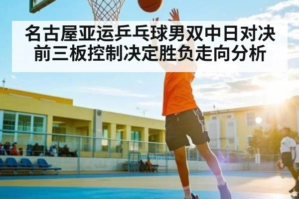 名古屋亚运乒乓球男双中日对决前三板控制决定胜负走向分析
