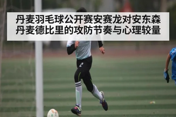 丹麦羽毛球公开赛安赛龙对安东森 丹麦德比里的攻防节奏与心理较量